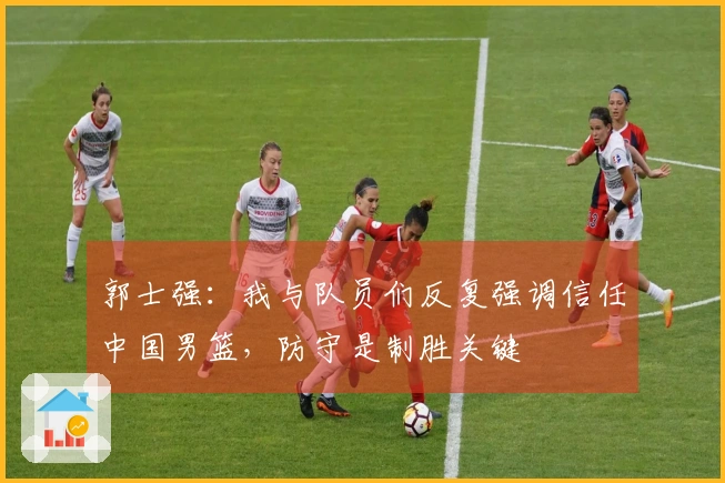 郭士强：我与队员们反复强调信任中国男篮，防守是制胜关键