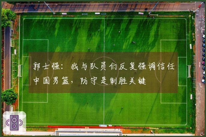 郭士强：我与队员们反复强调信任中国男篮，防守是制胜关键