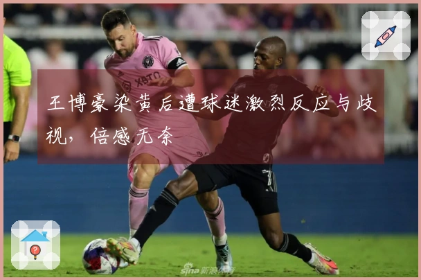 王博豪染黄后遭球迷激烈反应与歧视，倍感无奈